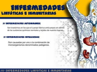 Enfermedades
Linfáticas e inmunitarias

 >> Enfermedades Autoinmunes:
    Son trastornos en los que el cuerpo fabrica anticuerpos en contra
    de las sustancias químicas normales y tejidos de nuestro cuerpo.


 >> Enfermedades Infecciosas:

    Son causadas por uno o la combinación de
    microorganismos denominados patógenos.




>>> Enfermedades Linfáticas e Inmunitarias
 