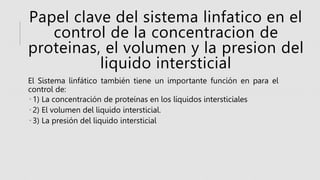 Papel clave del sistema linfatico en el
control de la concentracion de
proteinas, el volumen y la presion del
liquido intersticial
El Sistema linfático también tiene un importante función en para el
control de:
 1) La concentración de proteínas en los líquidos intersticiales
 2) El volumen del liquido intersticial.
 3) La presión del liquido intersticial
 