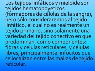 Los tejidos linfáticos y mieloide son
tejidos hematopoyéticos
(formadores de células de la sangre),
pero sólo consideraremos al tejido
linfático, el cual no es realmente un
tejido primario, sino solamente una
variedad del tejido conectivo en que
predominan, como componentes:
fibras y células reticulares, y células
libres, principalmente linfocitos que
se localizan entre las mallas de tejido
reticular.
 