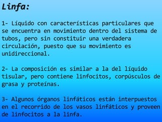 Linfa:
1- Líquido con características particulares que
se encuentra en movimiento dentro del sistema de
tubos, pero sin constituir una verdadera
circulación, puesto que su movimiento es
unidireccional.
2- La composición es similar a la del líquido
tisular, pero contiene linfocitos, corpúsculos de
grasa y proteínas.
3- Algunos órganos linfáticos están interpuestos
en el recorrido de los vasos linfáticos y proveen
de linfocitos a la linfa.
 