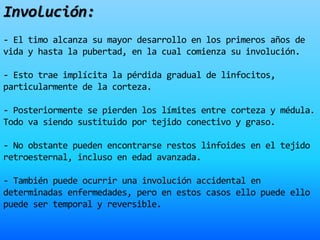Involución:
- El timo alcanza su mayor desarrollo en los primeros años de
vida y hasta la pubertad, en la cual comienza su involución.
- Esto trae implícita la pérdida gradual de linfocitos,
particularmente de la corteza.
- Posteriormente se pierden los límites entre corteza y médula.
Todo va siendo sustituido por tejido conectivo y graso.
- No obstante pueden encontrarse restos linfoides en el tejido
retroesternal, incluso en edad avanzada.
- También puede ocurrir una involución accidental en
determinadas enfermedades, pero en estos casos ello puede ello
puede ser temporal y reversible.
 