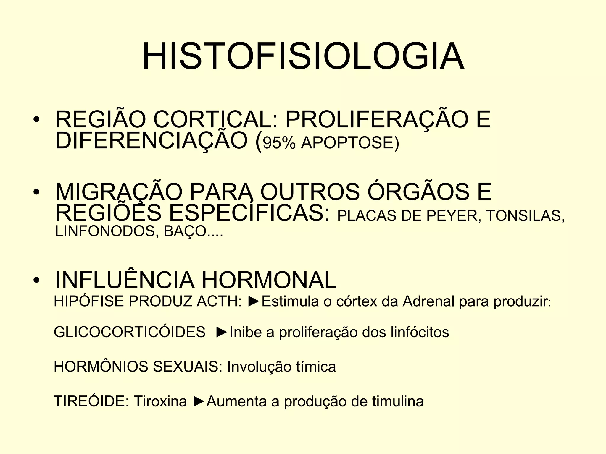 HISTOFISIOLOGIA REGIÃO CORTICAL: PROLIFERAÇÃO E DIFERENCIAÇÃO ( 95% APOPTOSE) MIGRAÇÃO PARA OUTROS ÓRGÃOS E REGIÕES ESPECÍFICAS:  PLACAS DE PEYER, TONSILAS, LINFONODOS, BAÇO.... INFLUÊNCIA HORMONAL HIPÓFISE PRODUZ ACTH:  ►Estimula o córtex da Adrenal para produzir : GLICOCORTICÓIDES  ►Inibe a proliferação dos linfócitos HORMÔNIOS SEXUAIS: Involução tímica TIREÓIDE: Tiroxina  ►Aumenta a produção de timulina 