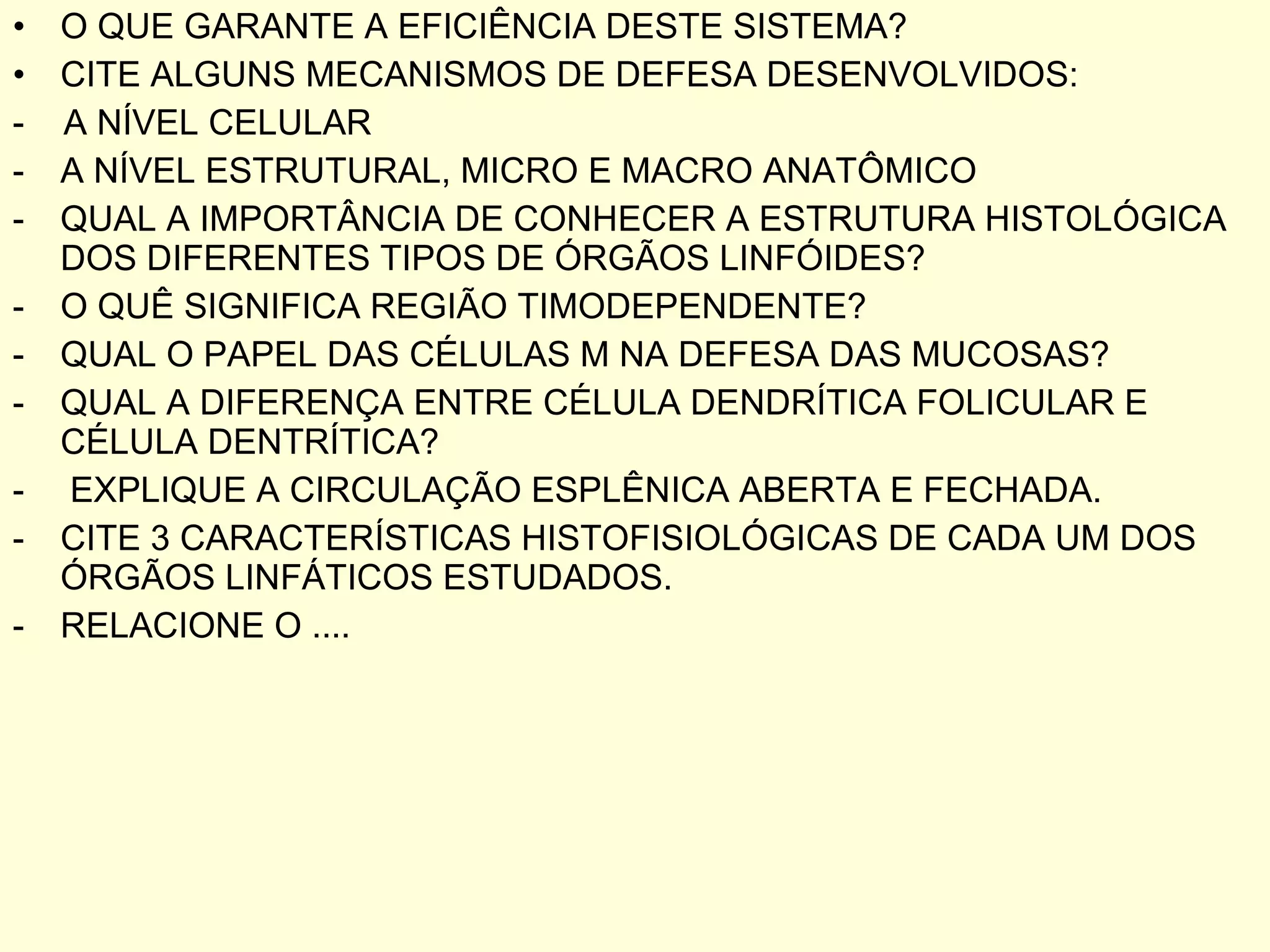 O QUE GARANTE A EFICIÊNCIA DESTE SISTEMA? CITE ALGUNS MECANISMOS DE DEFESA DESENVOLVIDOS: -  A NÍVEL CELULAR A NÍVEL ESTRUTURAL, MICRO E MACRO ANATÔMICO QUAL A IMPORTÂNCIA DE CONHECER A ESTRUTURA HISTOLÓGICA DOS DIFERENTES TIPOS DE ÓRGÃOS LINFÓIDES? O QUÊ SIGNIFICA REGIÃO TIMODEPENDENTE? QUAL O PAPEL DAS CÉLULAS M NA DEFESA DAS MUCOSAS? QUAL A DIFERENÇA ENTRE CÉLULA DENDRÍTICA FOLICULAR E CÉLULA DENTRÍTICA? EXPLIQUE A CIRCULAÇÃO ESPLÊNICA ABERTA E FECHADA. CITE 3 CARACTERÍSTICAS HISTOFISIOLÓGICAS DE CADA UM DOS ÓRGÃOS LINFÁTICOS ESTUDADOS. RELACIONE O .... 