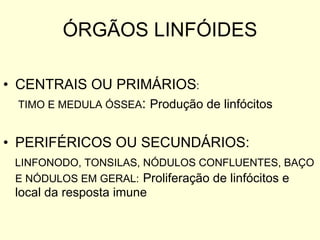 ÓRGÃOS LINFÓIDES CENTRAIS OU PRIMÁRIOS :  TIMO E MEDULA ÓSSEA :  Produção de linfócitos PERIFÉRICOS OU SECUNDÁRIOS: LINFONODO, TONSILAS, NÓDULOS CONFLUENTES, BAÇO E NÓDULOS EM GERAL:   Proliferação de linfócitos e local da resposta imune 