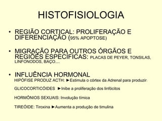 HISTOFISIOLOGIA REGIÃO CORTICAL: PROLIFERAÇÃO E DIFERENCIAÇÃO ( 95% APOPTOSE) MIGRAÇÃO PARA OUTROS ÓRGÃOS E REGIÕES ESPECÍFICAS:  PLACAS DE PEYER, TONSILAS, LINFONODOS, BAÇO.... INFLUÊNCIA HORMONAL HIPÓFISE PRODUZ ACTH:  ►Estimula o córtex da Adrenal para produzir : GLICOCORTICÓIDES  ►Inibe a proliferação dos linfócitos HORMÔNIOS SEXUAIS: Involução tímica TIREÓIDE: Tiroxina  ►Aumenta a produção de timulina 
