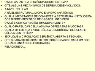 O QUE GARANTE A EFICIÊNCIA DESTE SISTEMA? CITE ALGUNS MECANISMOS DE DEFESA DESENVOLVIDOS: -  A NÍVEL CELULAR A NÍVEL ESTRUTURAL, MICRO E MACRO ANATÔMICO QUAL A IMPORTÂNCIA DE CONHECER A ESTRUTURA HISTOLÓGICA DOS DIFERENTES TIPOS DE ÓRGÃOS LINFÓIDES? O QUÊ SIGNIFICA REGIÃO TIMODEPENDENTE? QUAL O PAPEL DAS CÉLULAS M NA DEFESA DAS MUCOSAS? QUAL A DIFERENÇA ENTRE CÉLULA DENDRÍTICA FOLICULAR E CÉLULA DENTRÍTICA? EXPLIQUE A CIRCULAÇÃO ESPLÊNICA ABERTA E FECHADA. CITE 3 CARACTERÍSTICAS HISTOFISIOLÓGICAS DE CADA UM DOS ÓRGÃOS LINFÁTICOS ESTUDADOS. RELACIONE O .... 