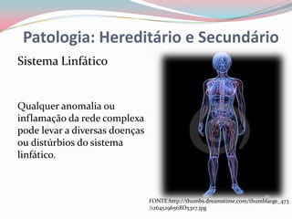 Patologia: Hereditário e Secundário
Sistema Linfático


Qualquer anomalia ou
inflamação da rede complexa
pode levar a diversas doenças
ou distúrbios do sistema
linfático.



                                FONTE:http://thumbs.dreamstime.com/thumblarge_473
                                /1264529656BD53z7.jpg
 