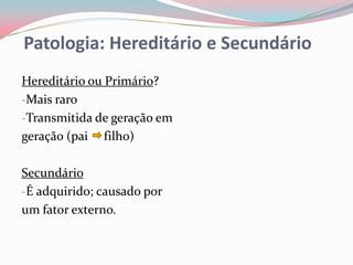 Patologia: Hereditário e Secundário
Hereditário ou Primário?
-Mais raro
-Transmitida de geração em
geração (pai filho)

Secundário
-É adquirido; causado por
um fator externo.
 