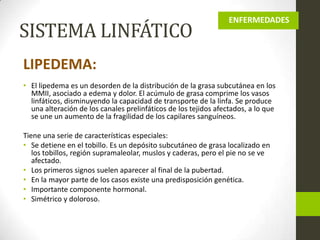 SISTEMA LINFÁTICO

ENFERMEDADES

LIPEDEMA:
• El lipedema es un desorden de la distribución de la grasa subcutánea en los
MMII, asociado a edema y dolor. El acúmulo de grasa comprime los vasos
linfáticos, disminuyendo la capacidad de transporte de la linfa. Se produce
una alteración de los canales prelinfáticos de los tejidos afectados, a lo que
se une un aumento de la fragilidad de los capilares sanguíneos.

Tiene una serie de características especiales:
• Se detiene en el tobillo. Es un depósito subcutáneo de grasa localizado en
los tobillos, región supramaleolar, muslos y caderas, pero el pie no se ve
afectado.
• Los primeros signos suelen aparecer al final de la pubertad.
• En la mayor parte de los casos existe una predisposición genética.
• Importante componente hormonal.
• Simétrico y doloroso.

 