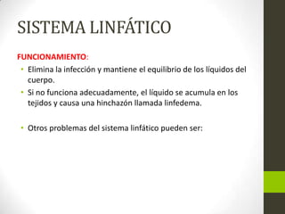 SISTEMA LINFÁTICO
FUNCIONAMIENTO:
• Elimina la infección y mantiene el equilibrio de los líquidos del
cuerpo.
• Si no funciona adecuadamente, el líquido se acumula en los
tejidos y causa una hinchazón llamada linfedema.
• Otros problemas del sistema linfático pueden ser:

 