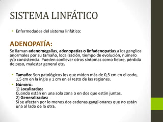 SISTEMA LINFÁTICO
• Enfermedades del sistema linfático:

ADENOPATÍA:
Se llaman adenomegalias, adenopatías o linfadenopatías a los ganglios
anormales por su tamaño, localización, tiempo de evolución, número
y/o consistencia. Pueden conllevar otros síntomas como fiebre, pérdida
de peso, malestar general etc.
• Tamaño: Son patológicos los que miden más de 0,5 cm en el codo,
1,5 cm en la ingle y 1 cm en el resto de las regiones.
• Número:
1) Localizadas:
Cuando están en una sola zona o en dos que están juntas.
2) Generalizadas:
Si se afectan por lo menos dos cadenas ganglionares que no están
una al lado de la otra.

 