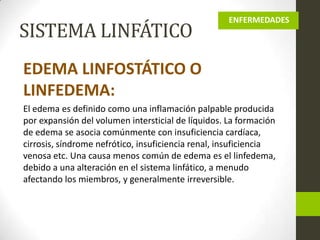 SISTEMA LINFÁTICO

ENFERMEDADES

EDEMA LINFOSTÁTICO O
LINFEDEMA:
El edema es definido como una inflamación palpable producida
por expansión del volumen intersticial de líquidos. La formación
de edema se asocia comúnmente con insuficiencia cardíaca,
cirrosis, síndrome nefrótico, insuficiencia renal, insuficiencia
venosa etc. Una causa menos común de edema es el linfedema,
debido a una alteración en el sistema linfático, a menudo
afectando los miembros, y generalmente irreversible.

 
