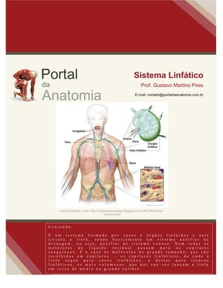 Sistema Linfático
Prof. Gustavo Martins Pires
E-mail: contato@portaldaanatomia.com.br
C o n t e ú d o :
É u m s i s t e m a f o r m a d o p o r v a s o s e ó r g ã o s l i n f ó i d e s e n e l e
c i r c u l a a l i n f a , s e n d o b a s i c a m e n t e u m s i s t e m a a u x i l i a r d e
d r e n a g e m , o u s e j a , a u x i l i a r d o s i s t e m a v e n o s o . N e m t o d a s a s
m o l é c u l a s d o l í q u i d o t e c i d u a l p a s s a m p a r a o s c a p i l a r e s
s a n g u í n e o s . É o c a s o d e m o l é c u l a s d e g r a n d e t a m a n h o , q u e s ã o
r e c o l h i d a s e m c a p i l a r e s - o s c a p i l a r e s l i n f á t i c o s , d e o n d e a
l i n f a s e g u e p a r a v a s o s l i n f á t i c o s , e d e s t e s p a r a t r o n c o s
l i n f á t i c o s , o s m a i s v o l u m o s o s , q u e p o r s u a v e z l a n ç a m a l i n f a
e m v e i a s d e m é d i o o u g r a n d e c a l i b r e .
(sistema linfático - fonte: http://cuerpohumanocuerpo.blogspot.com.br/2012/08/sistema-
linfatico.html)
 