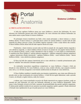 6. CIRCULAÇÃO LINFÁTICA
A linfa dos capilares linfáticos passa aos vasos linfáticos e através dos linfonodos. Os vasos
eferentes dos linfonodos passam para outro linfonodos. Os vasos eferentes dos últimos linfonodos em
uma cadeia unem se para formar os troncos linfáticos.
Os principais troncos transferem sua linfa a dois canais principais: o ducto torácico e o ducto
linfático direito. O ducto torácico é o principal ducto coletor do sistema linfático e recebe linfa do lado
esquerdo da cabeça, pescoço e tórax, do membro superior esquerdo e todo o corpo abaixo das costelas.
O ducto linfático direito drena linfa do lado superior direito do corpo.
Finalmente, o ducto torácico esvazia toda sua linfa na junção da veia jugular interna esquerda e
veia subclávia esquerda, e o ducto linfático direito esvazia-se na junção da veia jugular interna direita e
da veia subclávia direita. Assim, a linfa é drenada de volta ao sangue, e o ciclo repete se continuamente.
A sequência dos fluxo linfático é: artérias (plasma sanguíneo) - capilares sanguíneos (plasma sanguíneo)
- espaços intersticiais (fluido intersticial) - capilares linfáticos (linfa) - vasos linfáticos (linfa) - ductos
linfáticos (linfa) - veias subclávias (plasma sanguíneo).
O fluxo da linfa dos espaços intersticiais até as veias subclávias é mantido primariamente pela
ação de "ordenha" dos músculos estriados esqueléticos.
As contrações musculares esqueléticas comprimem os vasos linfáticos e forçam a linfa em
direção às veias subclávias. Os vasos linfáticos, como as veias, contêm válvulas, cujo conjunto constitui
uma valva, e as válvulas asseguram o movimento unidirecional em direção às veias subclávias.
O fluxo linfático também é mantido pelos movimentos respiratórios, que criam uma diferença de
pressão entre as duas terminações do sistema linfático. A linfa flui da região abdominal, onde a pressão
é maior, em direção a região torácica, onde ela é menor.
o edema, que é uma acumulação excessiva de fluido intersticial nos espaços tissulares, pode ser
causado por uma obstrução, tal como um linfonodo infectado ou vasos linfáticos bloqueados. Outra
causa é uma formação excessiva de linfa e aumento da permeabilidade das parede capilares sanguíneas.
O edema pode também resultar de um aumento na pressão sanguínea capilar, quando o fluido intersticial
é formado mais rapidamente do que ele pode passar aos vasos linfáticos.
www.portaldaanatomia.com.br
Sistema Linfático
Prof. Gustavo Martins Pires
E-mail: contato@portaldaanatomia.com.br 12
 