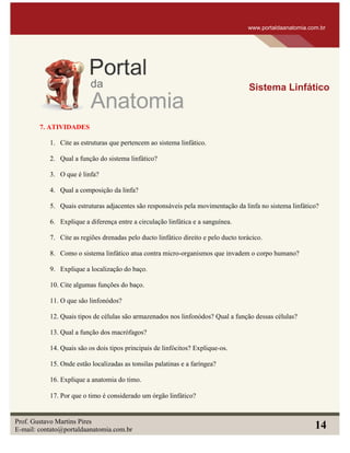7. ATIVIDADES
1. Cite as estruturas que pertencem ao sistema linfático.
2. Qual a função do sistema linfático?
3. O que é linfa?
4. Qual a composição da linfa?
5. Quais estruturas adjacentes são responsáveis pela movimentação da linfa no sistema linfático?
6. Explique a diferença entre a circulação linfática e a sanguínea.
7. Cite as regiões drenadas pelo ducto linfático direito e pelo ducto torácico.
8. Como o sistema linfático atua contra micro-organismos que invadem o corpo humano?
9. Explique a localização do baço.
10. Cite algumas funções do baço.
11. O que são linfonódos?
12. Quais tipos de células são armazenados nos linfonódos? Qual a função dessas células?
13. Qual a função dos macrófagos?
14. Quais são os dois tipos principais de linfócitos? Explique-os.
15. Onde estão localizadas as tonsilas palatinas e a faríngea?
16. Explique a anatomia do timo.
17. Por que o timo é considerado um órgão linfático?
www.portaldaanatomia.com.br
Sistema Linfático
Prof. Gustavo Martins Pires
E-mail: contato@portaldaanatomia.com.br 14
 