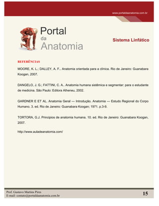 REFERÊNCIAS
MOORE, K. L.; DALLEY, A. F.. Anatomia orientada para a clínica. Rio de Janeiro: Guanabara
Koogan, 2007.
DANGELO, J. G.; FATTINI, C. A.. Anatomia humana sistêmica e segmentar: para o estudante
de medicina. São Paulo: Editora Atheneu, 2002.
GARDNER E ET AL. Anatomia Geral — Introdução. Anatomia — Estudo Regional do Corpo
Humano. 3. ed. Rio de Janeiro: Guanabara Koogan; 1971. p.3-9.
TORTORA, G.J. Principios de anatomia humana. 10. ed. Rio de Janeiro: Guanabara Koogan,
2007.
http://www.auladeanatomia.com/
www.portaldaanatomia.com.br
Sistema Linfático
Prof. Gustavo Martins Pires
E-mail: contato@portaldaanatomia.com.br 15
 