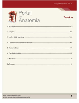 1. Introdução --------------------------------------------------------------------------------------------------------- 03
2. Funções ------------------------------------------------------------------------------------------------------------ 04
3. Linfa e fluido intersticial ---------------------------------------------------------------------------------------- 04
4. Capilares linfáticos e vasos linfáticos ------------------------------------------------------------------------- 06
5. Tecido linfático --------------------------------------------------------------------------------------------------- 07
6. Circulação linfática ---------------------------------------------------------------------------------------------- 12
7. Atividades --------------------------------------------------------------------------------------------------------- 14
Referências ----------------------------------------------------------------------------------------------------------- 15
www.portaldaanatomia.com.br
Sumário
Prof. Gustavo Martins Pires
E-mail: contato@portaldaanatomia.com.br
2
 