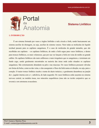 1. INTRODUÇÃO
É um sistema formado por vasos e órgãos linfóides e nele circula a linfa, sendo basicamente um
sistema auxiliar de drenagem, ou seja, auxiliar do sistema venoso. Nem todas as moléculas do líquido
tecidual passam para os capilares sanguíneos. É o caso de moléculas de grande tamanho, que são
recolhidas em capilares - os capilares linfáticos, de onde a linfa segue para vasos linfáticos, e destes
para troncos linfáticos, os mais volumosos, que por sua vez lançam a linfa em veias de médio ou grande
calibre. Os capilares linfáticos são mais calibrosos e mais irregulares que os sanguíneos, e terminam em
fundo cego, sendo geralmente encontrados na maioria das áreas onde estão situados os capilares
sanguíneos. São extremamente abundante na pele e nas mucosas. Os vasos linfáticos possuem válvulas
em forma de bolso, como as das veias, e elas asseguram o fluxo da linfa numa só direção, ou seja, para o
coração. O maior tronco linfático recebe o nome de ducto torácico, e geralmente desemboca na junção
da v. jugular interna com a v. subclávia, do lado esquerdo. Os vasos linfáticos estão ausentes no sistema
nervoso central, na medula óssea, nos músculos esqueléticos (mas não no tecido conjuntivo que os
reveste) e em estruturas avasculares.
www.portaldaanatomia.com.br
Sistema Linfático
Prof. Gustavo Martins Pires
E-mail: contato@portaldaanatomia.com.br 3
 