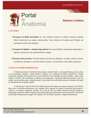 2. FUNÇÕES
1. Drenagem do fluido intersticial. Os vasos linfáticos drenam os fluidos contendo proteínas
(fluido intersticial) nos espaços intertissulares. Estes fluidos são formados pela filtração nas
terminações arteriais dos capilares.
2.Transporte de lipídios e vitaminas lipossolúveis. Os vasos linfáticos transportam triglicerídeos e
algumas vitaminas do trato gastrintestinal ao sangue.
3.Proteção contra invasões. O tecido linfático funciona na vigilância e na defesa contra invasores.
Os linfócitos, protegem o corpo das células invasoras , dos micróbios e das células cancerosas.
3. LINFA E FLUIDO INTERSTICIAL
O fluido intersticial e a linfa são basicamente o mesmo fluido. A principal diferença entre os dois
é sua localização. Quando o fluido banha as células, ele é chamado de fluido intersticial ou fluido
intercelular. Quando ele flui através dos vasos linfáticos, ele é chamado de linfa (lympha = água clara).
Ambos os fluidos são semelhantes ao plasma, em composição. A principal diferença química é que ele
contêm menos proteína que o plasma porque a maior parte das moléculas proteicas do plasma não pode
ser filtrada através da parede capilar.
A cada dia, por volta de 20 litros de fluidos passam do sangue aos espaços tissulares. Este fluido,
bem como as proteínas plasmáticas nele contidas, deve retornar ao sistema circulatório para manter o
volume e as funções sanguíneas normais. Por volta de 85% do fluido contendo proteína filtrada na
terminação arterial do capilar sanguíneo são reabsorvidos pela terminação venosa do mesmo. Este fluido
é devolvido diretamente ao sangue. Os restantes 15% do fluido retomam o sangue indiretamente.
www.portaldaanatomia.com.br
Sistema Linfático
Prof. Gustavo Martins Pires
E-mail: contato@portaldaanatomia.com.br 4
 