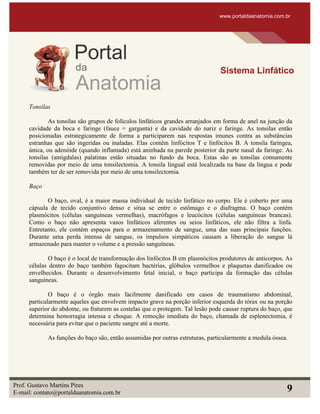 Tonsilas
As tonsilas são grupos de folículos linfáticos grandes arranjados em forma de anel na junção da
cavidade da boca e faringe (fauce = garganta) e da cavidade do nariz e faringe. As tonsilas então
posicionadas estrategicamente de forma a participarem nas respostas imunes contra as substâncias
estranhas que são ingeridas ou inaladas. Elas contêm linfócitos T e linfócitos B. A tonsila faríngea,
única, ou adenóide (quando inflamada) está aninhada na parede posterior da parte nasal da faringe. As
tonsilas (amígdalas) palatinas estão situadas no fundo da boca. Estas são as tonsilas comumente
removidas por meio de uma tonsilectomia. A tonsila lingual está localizada na base da língua e pode
também ter de ser removida por meio de uma tonsilectomia.
Baço
O baço, oval, é a maior massa individual de tecido linfático no corpo. Ele é coberto por uma
cápsula de tecido conjuntivo denso e situa se entre o estômago e o diafragma. O baço contém
plasmócitos (células sanguíneas vermelhas), macrófagos e leucócitos (células sanguíneas brancas).
Como o baço não apresenta vasos linfáticos aferentes ou seios linfáticos, ele não filtra a linfa.
Entretanto, ele contém espaços para o armazenamento de sangue, uma das suas principais funções.
Durante uma perda intensa de sangue, os impulsos simpáticos causam a liberação do sangue lá
armazenado para manter o volume e a pressão sanguíneas.
O baço é o local de transformação dos linfócitos B em plasmócitos produtores de anticorpos. As
células dentro do baço também fagocitam bactérias, glóbulos vermelhos e plaquetas danificados ou
envelhecidos. Durante o desenvolvimento fetal inicial, o baço participa da formação das células
sanguíneas.
O baço é o órgão mais facilmente danificado em casos de traumatismo abdominal,
particularmente aqueles que envolvem impacto grave na porção inferior esquerda do tórax ou na porção
superior do abdome, ou fraturem as costelas que o protegem. Tal lesão pode causar ruptura do baço, que
determina hemorragia intensa e choque. A remoção imediata do baço, chamada de esplenectomia, é
necessária para evitar que o paciente sangre até a morte.
As funções do baço são, então assumidas por outras estruturas, particularmente a medula óssea.
www.portaldaanatomia.com.br
Sistema Linfático
Prof. Gustavo Martins Pires
E-mail: contato@portaldaanatomia.com.br 9
 
