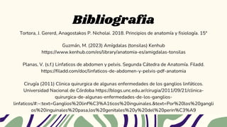 Bibliografia
Tortora, J. Gererd, Anagostakos P. Nicholai. 2018. Principios de anatomía y fisiología. 15ª
Guzmán, M. (2023) Amígdalas (tonsilas) Kenhub
https://www.kenhub.com/es/library/anatomia-es/amigdalas-tonsilas
Planas, V. (s.f.) Linfaticos de abdomen y pelvis. Segunda Cátedra de Anatomía. Filadd.
https://filadd.com/doc/linfaticos-de-abdomen-y-pelvis-pdf-anatomia
Cirugía (2011) Clinica quirurgica de algunas enfermedades de los ganglios linfáticos.
Universidad Nacional de Córdoba https://blogs.unc.edu.ar/cirugia/2011/09/21/clinica-
quirurgica-de-algunas-enfermedades-de-los-ganglios-
linfaticos/#:~:text=Ganglios%20linf%C3%A1ticos%20inguinales.&text=Por%20los%20gangli
os%20inguinales%20pasa,los%20genitales%20y%20del%20perin%C3%A9
 