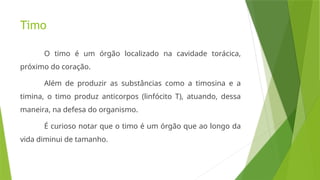 Timo
O timo é um órgão localizado na cavidade torácica,
próximo do coração.
Além de produzir as substâncias como a timosina e a
timina, o timo produz anticorpos (linfócito T), atuando, dessa
maneira, na defesa do organismo.
É curioso notar que o timo é um órgão que ao longo da
vida diminui de tamanho.
 