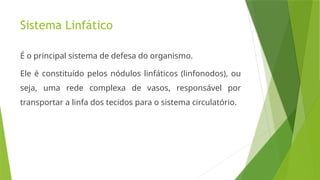 Sistema Linfático
É o principal sistema de defesa do organismo.
Ele é constituído pelos nódulos linfáticos (linfonodos), ou
seja, uma rede complexa de vasos, responsável por
transportar a linfa dos tecidos para o sistema circulatório.
 
