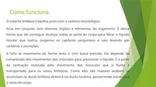 Como funciona
O sistema linfático trabalha junto com o sistema imunológico.
Atua em conjunto com diversos órgãos e elementos do organismo. É dessa
forma que ele consegue alcançar todas as parte do corpo para filtrar o líquido
tissular que nutriu, oxigenou os capilares sanguíneos e saiu levando gás
carbônio e excreções.
A linfa se movimenta de forma lenta e com baixa pressão. Ela depende da
compressão dos movimentos dos músculos para pressionar o líquido. É a partir
da contração realizada pelo movimento dos músculos que o fluído é
transportado para os vasos linfáticos. Como eles são maiores acabam se
acumulam no ducto linfático direito e no ducto torácico, percorrendo assim para
o resto do corpo.
 