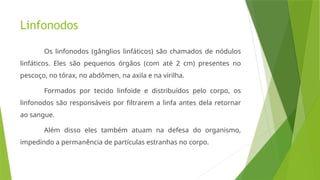 Linfonodos
Os linfonodos (gânglios linfáticos) são chamados de nódulos
linfáticos. Eles são pequenos órgãos (com até 2 cm) presentes no
pescoço, no tórax, no abdômen, na axila e na virilha.
Formados por tecido linfoide e distribuídos pelo corpo, os
linfonodos são responsáveis por filtrarem a linfa antes dela retornar
ao sangue.
Além disso eles também atuam na defesa do organismo,
impedindo a permanência de partículas estranhas no corpo.
 