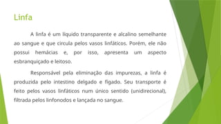 Linfa
A linfa é um líquido transparente e alcalino semelhante
ao sangue e que circula pelos vasos linfáticos. Porém, ele não
possui hemácias e, por isso, apresenta um aspecto
esbranquiçado e leitoso.
Responsável pela eliminação das impurezas, a linfa é
produzida pelo intestino delgado e fígado. Seu transporte é
feito pelos vasos linfáticos num único sentido (unidirecional),
filtrada pelos linfonodos e lançada no sangue.
 