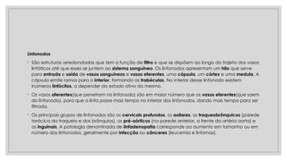 Linfonodos
◦ São estruturas arredondadas que tem a função de filtro e que se dispõem ao longo do trajeto dos vasos
linfáticos até que esses se juntem ao sistema sanguíneo. Os linfonodos apresentam um hilo que serve
para entrada e saída de vasos sanguíneos e vasos eferentes, uma cápsula, um córtex e uma medula. A
cápsula emite ramos para o interior, formando as trabéculas. No interior desse linfonodo existem
inúmeros linfócitos, a depender do estado ativo do mesmo.
◦ Os vasos aferentes(que penetram no linfonodo) são em maior número que os vasos eferentes(que saem
do linfonodo), para que a linfa passe mais tempo no interior dos linfonodos, dando mais tempo para ser
filtrada.
◦ Os principais grupos de linfonodos são os cervicais profundos, os axilares, os traqueobrônquicos (parede
torácica da traqueia e dos brônquios), os pré-aórticos (na parede anterior, a frente da artéria aorta) e
os inguinais. A patologia denominada de linfadenopatia corresponde ao aumento em tamanho ou em
número dos linfonodos, geralmente por infecção ou cânceres (leucemia e linfomas).
 