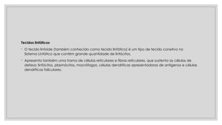 Tecidos linfáticos
◦ O tecido linfoide (também conhecido como tecido linfático) é um tipo de tecido conetivo no
Sistema Linfático que contém grande quantidade de linfócitos.
◦ Apresenta também uma trama de células reticulares e fibras reticulares, que sustenta as células de
defesa: linfócitos, plasmócitos, macrófagos, células dendríticas apresentadoras de antígenos e células
dendríticas foliculares.
 