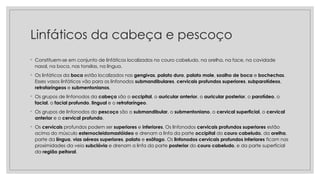 Linfáticos da cabeça e pescoço
◦ Constituem-se em conjunto de linfáticos localizados no couro cabeludo, na orelha, na face, na cavidade
nasal, na boca, nas tonsilas, na língua.
◦ Os linfáticos da boca estão localizados nas gengivas, palato duro, palato mole, soalho de boca e bochechas.
Esses vasos linfáticos vão para os linfonodos submandibulares, cervicais profundos superiores, subparotídeos,
retrofaríngeos e submentonianos.
◦ Os grupos de linfonodos da cabeça são o occipital, o auricular anterior, o auricular posterior, o parotídeo, o
facial, o facial profundo, lingual e o retrofaríngeo.
◦ Os grupos de linfonodos do pescoço são o submandibular, o submentoniano, o cervical superficial, o cervical
anterior e o cervical profundo.
◦ Os cervicais profundos podem ser superiores e inferiores. Os linfonodos cervicais profundos superiores estão
acima do músculo esternocleidomastóideo e drenam a linfa da parte occipital do couro cabeludo, da orelha,
parte da língua, vias aéreas superiores, palato e esôfago. Os linfonodos cervicais profundos inferiores ficam nas
proximidades da veia subclávia e drenam a linfa da parte posterior do couro cabeludo, e da parte superficial
da região peitoral.
 
