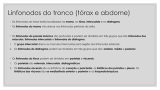 Linfonodos do tronco (tórax e abdome)
◦ Os linfonodos do tórax estão localizados na mama, no tórax, intercostais e no diafragma.
◦ Os linfonodos da mama vão drenar nos linfonodos peitorais da axila.
◦ Os linfonodos da parede torácica são profundos e podem ser divididos em três grupos que são linfonodos dos
músculos, linfonodos intercostais e linfonodos do diafragma.
1. O grupo intercostal drena os músculos intercostais para região dos linfonodos esternais.
2. Os linfonodos do diafragma podem ser divididos em três grupos que são: anterior, médio e posterior.
◦ Os linfonodos do tórax podem ser divididos em parietais e viscerais.
1. Os parietais são esternais, intercostais, diafragmáticos.
2. Os linfonodos viscerais são os linfáticos do coração e pericárdio, os linfáticos dos pulmões e pleura. Os
linfáticos das vísceras são os mediastinais anterior e posterior e os traqueobrônquicos.
 