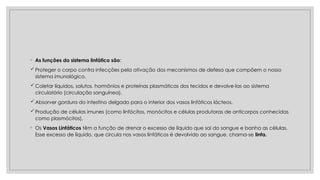 ◦ As funções do sistema linfático são:
Proteger o corpo contra infecções pela ativação dos mecanismos de defesa que compõem o nosso
sistema imunológico.
Coletar líquidos, solutos, hormônios e proteínas plasmáticas dos tecidos e devolve-las ao sistema
circulatório (circulação sanguínea).
Absorver gordura do intestino delgado para o interior dos vasos linfáticos lácteos.
Produção de células imunes (como linfócitos, monócitos e células produtoras de anticorpos conhecidas
como plasmócitos).
◦ Os Vasos Linfáticos têm a função de drenar o excesso de líquido que sai do sangue e banha as células.
Esse excesso de líquido, que circula nos vasos linfáticos é devolvido ao sangue, chama-se linfa.
 