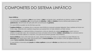 COMPONETES DO SISTEMA LINFÁTICO
Vasos Linfáticos
◦ Os vasos linfáticos conduzem a linfa em seu interior. A linfa é um líquido claro, semelhante ao plasma, porém com baixa
concentração de proteínas, alta concentração de linfócitos. A linfa do intestino é branca leitosa pela presença de
quilomícrons, denominada de quilo pela alta concentração de gorduras.
◦ Os vasos linfáticos podem ser de três tipos que são:
 Capilares linfáticos - os capilares são os menores vasos linfáticos e possuem paredes delgadas. Esses capilares se iniciam em
fundo cego, diferentes dos capilares sanguíneos que apresentam um lado arterial e um lado venoso.
 Coletores linfáticos: os coletores linfáticos transportam a linfa em direção às cadeias ganglionares e assim como as
artérias e as grandes veias, são compostos por duas camadas túnicas íntimas, médias e adventícias. Sua camada externa
funde-se aos tecidos adiposo e conjuntivo, nos quais se encontram grandes vasos linfáticos.
◦ Troncos linfáticos: toda a linfa drenada do corpo, depois de passar por todos os vasos linfáticos e serem filtrados nos
linfonodos pelo menos duas vezes, são levados para os troncos linfáticos, que recebem a linfa de regiões maiores do
corpo: tronco subclávio, tronco jugular etc.
◦ O vaso linfático é formado pela junção de vários capilares e possuem válvulas que direcionam a linfa ao encontro dos
linfonodos.
 