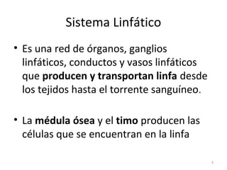 Sistema Linfático
• Es una red de órganos, ganglios
  linfáticos, conductos y vasos linfáticos
  que producen y transportan linfa desde
  los tejidos hasta el torrente sanguíneo.

• La médula ósea y el timo producen las
  células que se encuentran en la linfa

                                             3
 