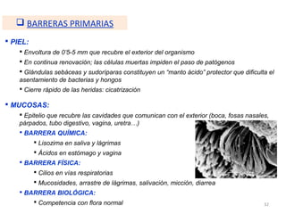  BARRERAS PRIMARIAS
 PIEL:
     Envoltura de 0’5-5 mm que recubre el exterior del organismo
     En continua renovación; las células muertas impiden el paso de patógenos
     Glándulas sebáceas y sudoríparas constituyen un “manto ácido” protector que dificulta el
    asentamiento de bacterias y hongos
     Cierre rápido de las heridas: cicatrización

 MUCOSAS:
     Epitelio que recubre las cavidades que comunican con el exterior (boca, fosas nasales,
    párpados, tubo digestivo, vagina, uretra…)
     BARRERA QUÍMICA:
           Lisozima en saliva y lágrimas
           Ácidos en estómago y vagina
     BARRERA FÍSICA:
           Cilios en vías respiratorias
           Mucosidades, arrastre de lágrimas, salivación, micción, diarrea
     BARRERA BIOLÓGICA:
           Competencia con flora normal                                                  32
 