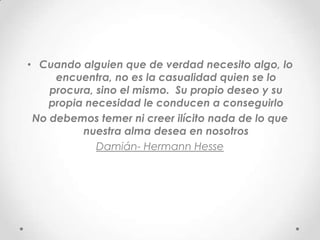 • Cuando alguien que de verdad necesito algo, lo
     encuentra, no es la casualidad quien se lo
    procura, sino el mismo. Su propio deseo y su
    propia necesidad le conducen a conseguirlo
 No debemos temer ni creer ilícito nada de lo que
          nuestra alma desea en nosotros
             Damián- Hermann Hesse
 