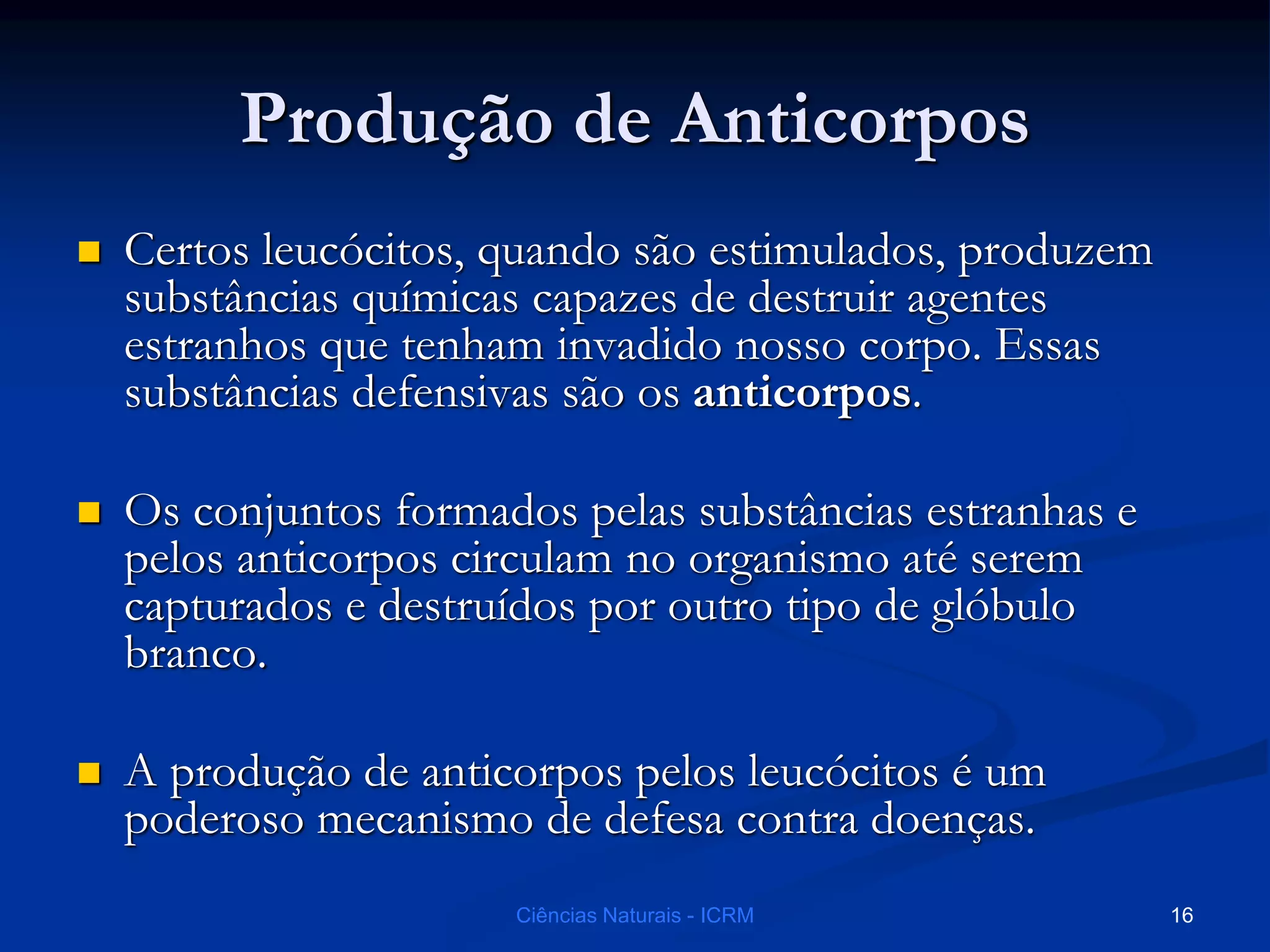 Produção de Anticorpos
 Certos leucócitos, quando são estimulados, produzem
substâncias químicas capazes de destruir agentes
estranhos que tenham invadido nosso corpo. Essas
substâncias defensivas são os anticorpos.
 Os conjuntos formados pelas substâncias estranhas e
pelos anticorpos circulam no organismo até serem
capturados e destruídos por outro tipo de glóbulo
branco.
 A produção de anticorpos pelos leucócitos é um
poderoso mecanismo de defesa contra doenças.
Ciências Naturais - ICRM 16
 