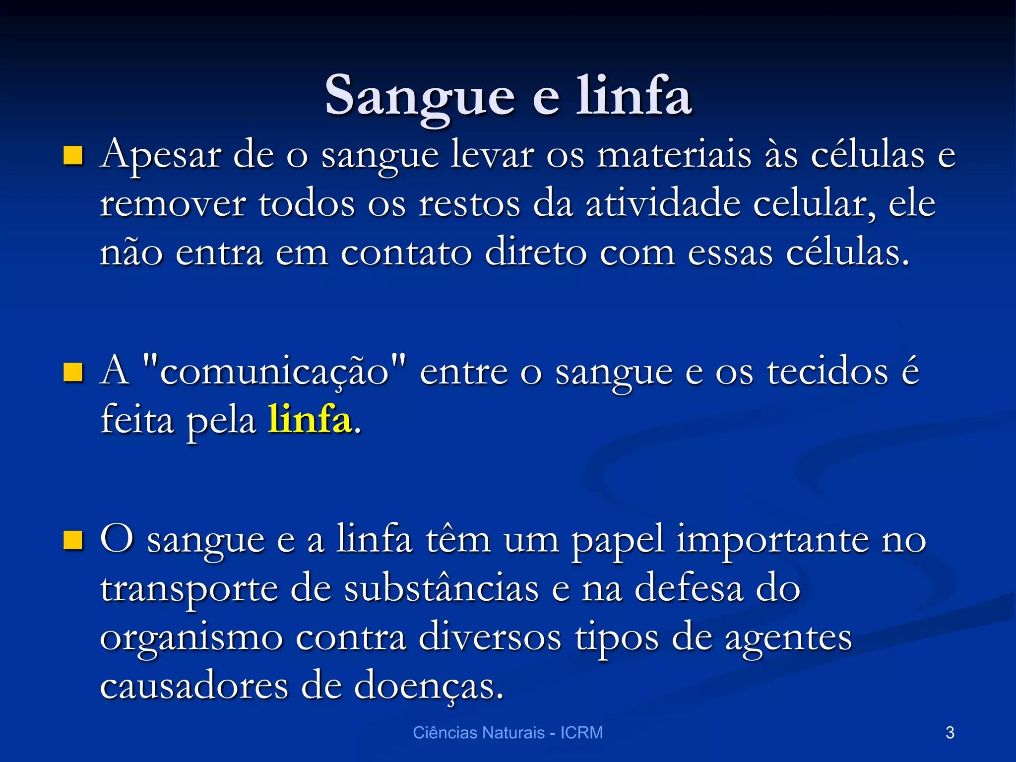 Sangue e linfa
 Apesar de o sangue levar os materiais às células e
remover todos os restos da atividade celular, ele
não entra em contato direto com essas células.
 A "comunicação" entre o sangue e os tecidos é
feita pela linfa.
 O sangue e a linfa têm um papel importante no
transporte de substâncias e na defesa do
organismo contra diversos tipos de agentes
causadores de doenças.
Ciências Naturais - ICRM 3
 