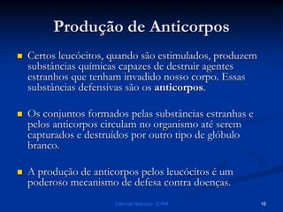 Produção de Anticorpos
 Certos leucócitos, quando são estimulados, produzem
substâncias químicas capazes de destruir agentes
estranhos que tenham invadido nosso corpo. Essas
substâncias defensivas são os anticorpos.
 Os conjuntos formados pelas substâncias estranhas e
pelos anticorpos circulam no organismo até serem
capturados e destruídos por outro tipo de glóbulo
branco.
 A produção de anticorpos pelos leucócitos é um
poderoso mecanismo de defesa contra doenças.
Ciências Naturais - ICRM 16
 