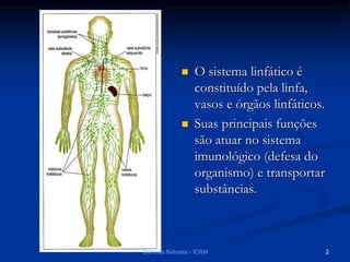  O sistema linfático é
constituído pela linfa,
vasos e órgãos linfáticos.
 Suas principais funções
são atuar no sistema
imunológico (defesa do
organismo) e transportar
substâncias.
Ciências Naturais - ICRM 2
 