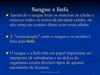 Sangue e linfa
 Apesar de o sangue levar os materiais às células e
remover todos os restos da atividade celular, ele
não entra em contato direto com essas células.
 A "comunicação" entre o sangue e os tecidos é
feita pela linfa.
 O sangue e a linfa têm um papel importante no
transporte de substâncias e na defesa do
organismo contra diversos tipos de agentes
causadores de doenças.
Ciências Naturais - ICRM 3
 