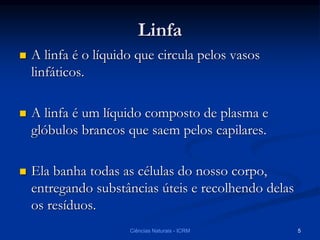 Linfa
 A linfa é o líquido que circula pelos vasos
linfáticos.
 A linfa é um líquido composto de plasma e
glóbulos brancos que saem pelos capilares.
 Ela banha todas as células do nosso corpo,
entregando substâncias úteis e recolhendo delas
os resíduos.
Ciências Naturais - ICRM 5
 