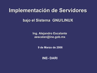 Implementación de Servidores
    bajo el Sistema GNU/LINUX


        Ing. Alejandro Escalante
         aescalan@ine.gob.mx


           9 de Marzo de 2006



              INE- DARI
 