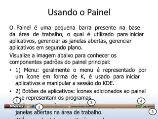 Usando o Painel
O Painel é uma pequena barra presente na base
da área de trabalho, o qual é utilizado para iniciar
aplicativos, gerenciar as janelas abertas, gerenciar
aplicativos em segundo plano.
Visualize a imagem abaixo para conhecer os
componentes padrões do painel principal:
• 1) Menu: geralmente o menu é representado por
  um ícone em forma de K, é usado para iniciar
  aplicativos e manipular a sessão do KDE.
• 2) Botões de aplicativos: ícones adicionados ao painel
  que representam os programas.
  1
• 3) Barra de tarefas: exibe botões que representam as
  janelas abertas na área de trabalho.
 