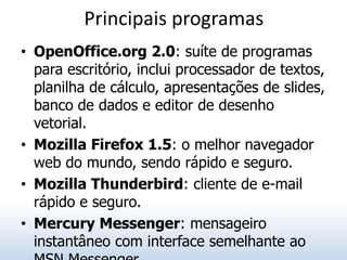 Principais programas
• OpenOffice.org 2.0: suíte de programas
  para escritório, inclui processador de textos,
  planilha de cálculo, apresentações de slides,
  banco de dados e editor de desenho
  vetorial.
• Mozilla Firefox 1.5: o melhor navegador
  web do mundo, sendo rápido e seguro.
• Mozilla Thunderbird: cliente de e-mail
  rápido e seguro.
• Mercury Messenger: mensageiro
  instantâneo com interface semelhante ao
 