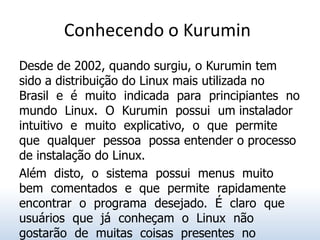 Conhecendo o Kurumin
Desde de 2002, quando surgiu, o Kurumin tem
sido a distribuição do Linux mais utilizada no
Brasil e é muito indicada para principiantes no
mundo Linux. O Kurumin possui um instalador
intuitivo e muito explicativo, o que permite
que qualquer pessoa possa entender o processo
de instalação do Linux.
Além disto, o sistema possui menus muito
bem comentados e que permite rapidamente
encontrar o programa desejado. É claro que
usuários que já conheçam o Linux não
gostarão de muitas coisas presentes no
 