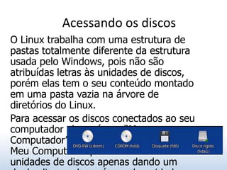 Acessando os discos
O Linux trabalha com uma estrutura de
pastas totalmente diferente da estrutura
usada pelo Windows, pois não são
atribuídas letras às unidades de discos,
porém elas tem o seu conteúdo montado
em uma pasta vazia na árvore de
diretórios do Linux.
Para acessar os discos conectados ao seu
computador abra o ícone “Meu
Computador” em sua área de trabalho. O
Meu Computador permite acessar as
unidades de discos apenas dando um
 